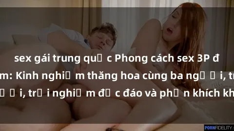 sex gái trung quốc Phong cách sex 3P độc đáo tại Việt Nam: Kinh nghiệm thăng hoa cùng ba người, trải nghiệm độc đáo và phấn khích không thể bỏ lỡ!