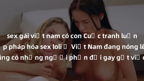 sex gái việt nam có con Cuộc tranh luận về việc có nên hợp pháp hóa sex loli ở Việt Nam đang nóng lên. Đồng thời, cũng có những người phản đối gay gắt việc này vì lo ngại về tác động tiêu cực lên trẻ 