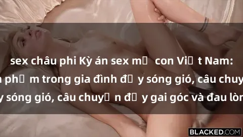 sex châu phi Kỳ án sex mẹ con Việt Nam: Sự sở hữu và xâm phạm trong gia đình đầy sóng gió, câu chuyện đầy gai góc và đau lòng.