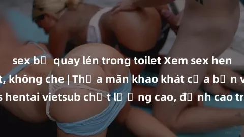 sex bị quay lén trong toilet Xem sex hentai vietsub cực hot, không che | Thỏa mãn khao khát của bạn với series hentai vietsub chất lượng cao, đỉnh cao trong thể loại anime không che.