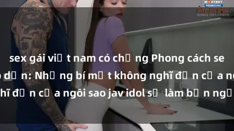 sex gái việt nam có chồng Phong cách sex jav idol siêu hấp dẫn: Những bí mật không nghĩ đến của ngôi sao jav idol sẽ làm bạn ngạc nhiên!