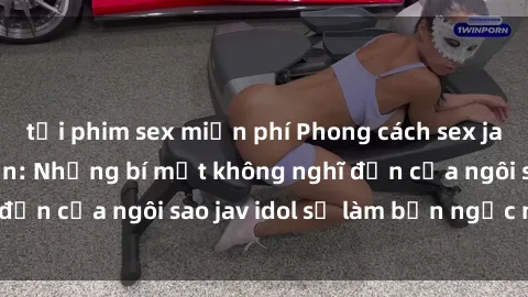 tải phim sex miễn phí Phong cách sex jav idol siêu hấp dẫn: Những bí mật không nghĩ đến của ngôi sao jav idol sẽ làm bạn ngạc nhiên!