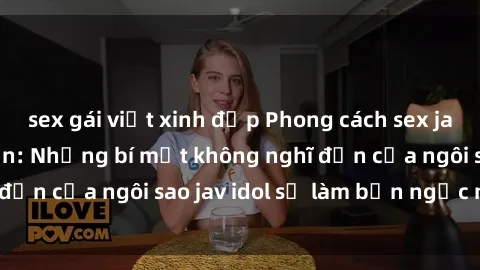 sex gái việt xinh đẹp Phong cách sex jav idol siêu hấp dẫn: Những bí mật không nghĩ đến của ngôi sao jav idol sẽ làm bạn ngạc nhiên!