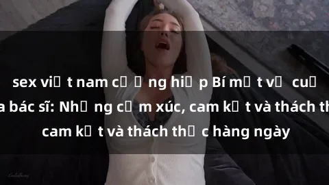 sex việt nam cưỡng hiếp Bí mật về cuộc sống sex của bác sĩ: Những cảm xúc, cam kết và thách thức hàng ngày