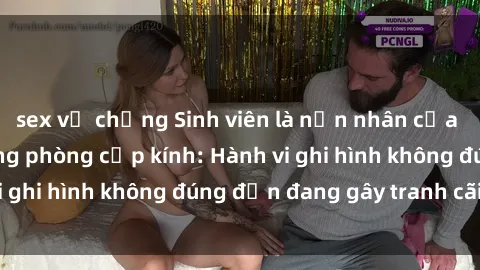 sex vợ chồng Sinh viên là nạn nhân của video quay lén trong phòng cấp kính: Hành vi ghi hình không đúng đắn đang gây tranh cãi lớn