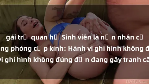 gái trẻ quan hệ Sinh viên là nạn nhân của video quay lén trong phòng cấp kính: Hành vi ghi hình không đúng đắn đang gây tranh cãi lớn