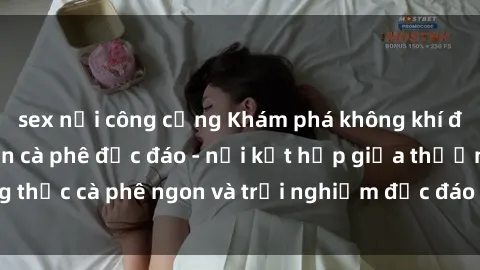 sex nơi công cộng Khám phá không khí độc đáo tại sex quán cà phê độc đáo - nơi kết hợp giữa thưởng thức cà phê ngon và trải nghiệm độc đáo của không gian sex shop.