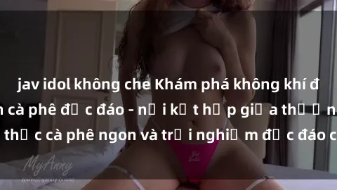 jav idol không che Khám phá không khí độc đáo tại sex quán cà phê độc đáo - nơi kết hợp giữa thưởng thức cà phê ngon và trải nghiệm độc đáo của không gian sex shop.