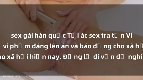 sex gái hàn quốc Tội ác sex tra tấn Việt Nam: những vụ vi phạm đáng lên án và báo động cho xã hội hiện nay. Đừng lờ đi vấn đề nghiêm trọng này!