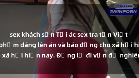 sex khách sạn Tội ác sex tra tấn Việt Nam: những vụ vi phạm đáng lên án và báo động cho xã hội hiện nay. Đừng lờ đi vấn đề nghiêm trọng này!