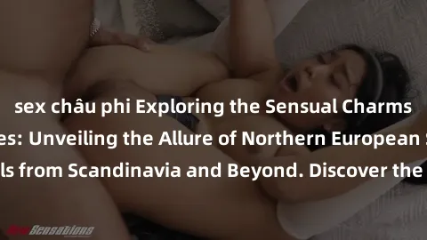 sex châu phi Exploring the Sensual Charms of Nordic Beauties: Unveiling the Allure of Northern European Sexiness in Girls from Scandinavia and Beyond. Discover the Seductive Secrets of Northern Europe