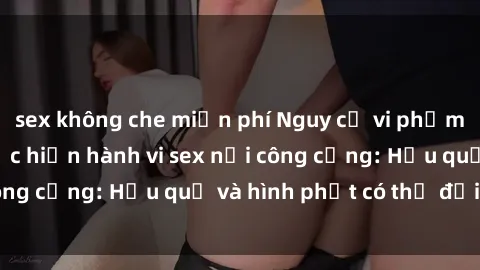 sex không che miễn phí Nguy cơ vi phạm pháp luật khi thực hiện hành vi sex nơi công cộng: Hậu quả và hình phạt có thể đối mặt
