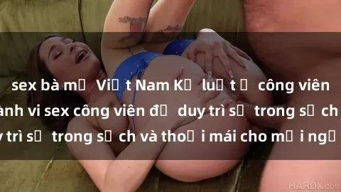 sex bà mẹ Việt Nam Kỷ luật ở công viên: Chấn chỉnh hành vi sex công viên để duy trì sự trong sạch và thoải mái cho mọi người.
