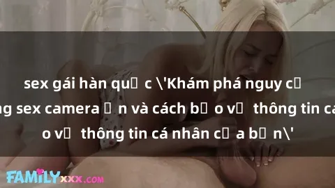 sex gái hàn quốc 'Khám phá nguy cơ của việc sử dụng sex camera ẩn và cách bảo vệ thông tin cá nhân của bạn'