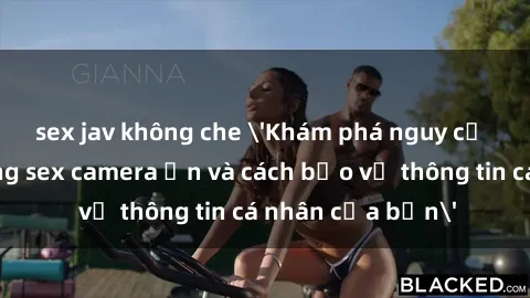 sex jav không che 'Khám phá nguy cơ của việc sử dụng sex camera ẩn và cách bảo vệ thông tin cá nhân của bạn'