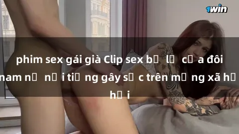 phim sex gái già Clip sex bị lộ của đôi nam nữ nổi tiếng gây sốc trên mạng xã hội