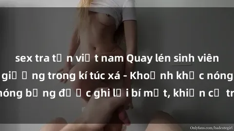 sex tra tấn việt nam Quay lén sinh viên làm tình ngay trên giường trong kí túc xá - Khoảnh khắc nóng bỏng được ghi lại bí mật, khiến cả trường học xôn xao.