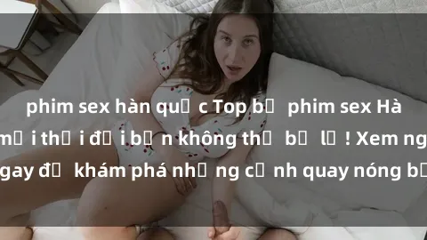 phim sex hàn quốc Top bộ phim sex Hàn Quốc hot nhất mọi thời đại bạn không thể bỏ lỡ! Xem ngay để khám phá những cảnh quay nóng bỏng, đầy nghẹt thở!
