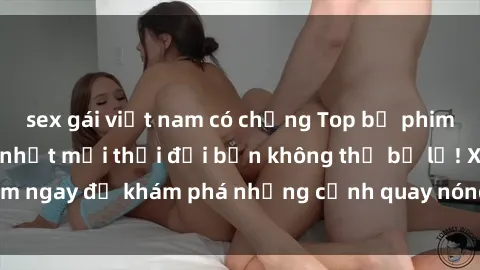 sex gái việt nam có chồng Top bộ phim sex Hàn Quốc hot nhất mọi thời đại bạn không thể bỏ lỡ! Xem ngay để khám phá những cảnh quay nóng bỏng, đầy nghẹt thở!