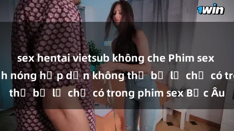 sex hentai vietsub không che Phim sex Bắc Âu: Những cảnh nóng hấp dẫn không thể bỏ lỡ chỉ có trong phim sex Bắc Âu