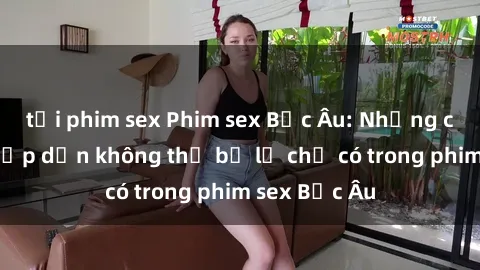 tải phim sex Phim sex Bắc Âu: Những cảnh nóng hấp dẫn không thể bỏ lỡ chỉ có trong phim sex Bắc Âu
