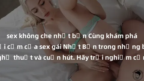 sex không che nhật bản Cùng khám phá vẻ đẹp và sức gợi cảm của sex gái Nhật Bản trong những bộ phim đầy nghệ thuật và cuốn hút. Hãy trải nghiệm cảm xúc đầy mới mẻ và sống động từ những cảnh quay tinh 