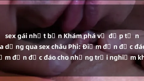 sex gái nhật bản Khám phá vẻ đẹp tự nhiên và văn hóa đa dạng qua sex châu Phi: Điểm đến độc đáo cho những trải nghiệm khó quên
