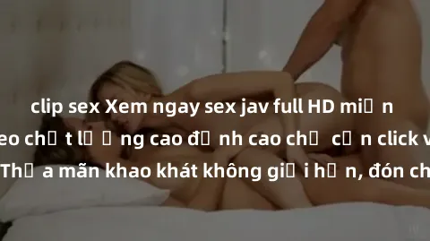 clip sex Xem ngay sex jav full HD miễn phí - Hàng ngàn video chất lượng cao đỉnh cao chỉ cần click vào ngay! Thỏa mãn khao khát không giới hạn, đón chờ những trải nghiệm mới lạ!