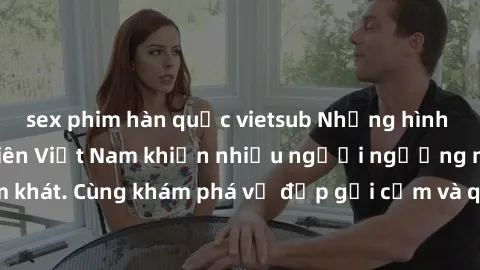 sex phim hàn quốc vietsub Những hình ảnh sex gái sinh viên Việt Nam khiến nhiều người ngưỡng mộ và thèm khát. Cùng khám phá vẻ đẹp gợi cảm và quyến rũ của những cô gái trẻ này.