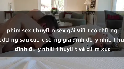 phim sex Chuyện sex gái Việt có chồng: Những bí mật đằng sau cuộc sống gia đình đầy nhiệt huyết và cảm xúc