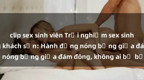 clip sex sinh viên Trải nghiệm sex sinh viên sôi động trong khách sạn: Hành động nóng bỏng giữa đám đông, không ai bị bỏ lỡ