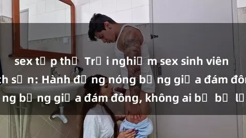 sex tập thể Trải nghiệm sex sinh viên sôi động trong khách sạn: Hành động nóng bỏng giữa đám đông, không ai bị bỏ lỡ