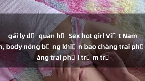 gái ly dị quan hệ Sex hot girl Việt Nam: Mặt xinh, body nóng bỏng khiến bao chàng trai phải trầm trồ