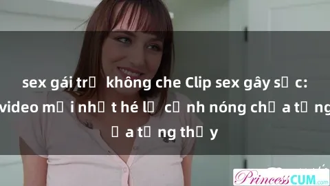 sex gái trẻ không che Clip sex gây sốc: Loạt video mới nhất hé lộ cảnh nóng chưa từng thấy