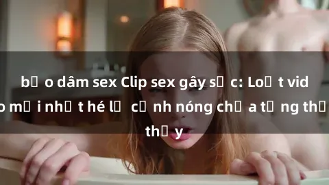 bạo dâm sex Clip sex gây sốc: Loạt video mới nhất hé lộ cảnh nóng chưa từng thấy