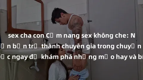 sex cha con Cẩm nang sex không che: Những bí quyết khiến bạn trở thành chuyên gia trong chuyện ấy! Đọc ngay để khám phá những mẹo hay và bí quyết tình dục không che.