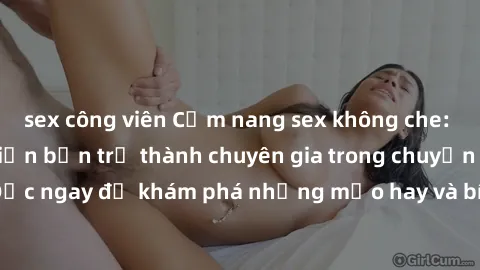 sex công viên Cẩm nang sex không che: Những bí quyết khiến bạn trở thành chuyên gia trong chuyện ấy! Đọc ngay để khám phá những mẹo hay và bí quyết tình dục không che.