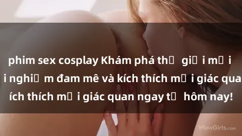 phim sex cosplay Khám phá thế giới mới của sex online: trải nghiệm đam mê và kích thích mọi giác quan ngay từ hôm nay!