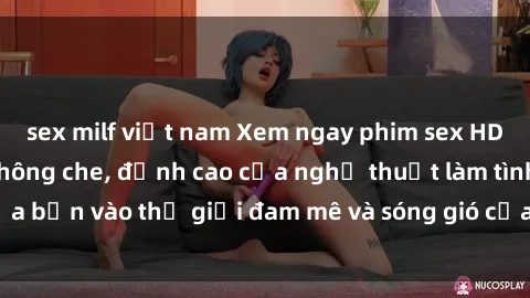 sex milf việt nam Xem ngay phim sex HD chất lượng cao không che, đỉnh cao của nghệ thuật làm tình, đưa bạn vào thế giới đam mê và sóng gió của tình yêu không giới hạn.