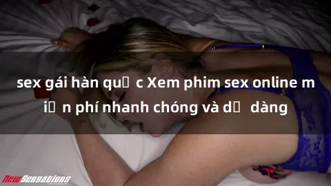 sex gái hàn quốc Xem phim sex online miễn phí nhanh chóng và dễ dàng