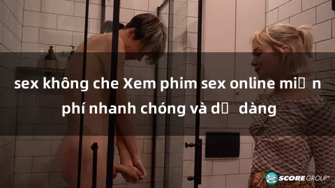 sex không che Xem phim sex online miễn phí nhanh chóng và dễ dàng