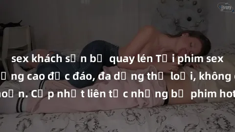 sex khách sạn bị quay lén Tải phim sex miễn phí chất lượng cao độc đáo, đa dạng thể loại, không cần đăng ký tài khoản. Cập nhật liên tục những bộ phim hot nhất trên thị trường. Sự lựa chọn hàng đầu ch