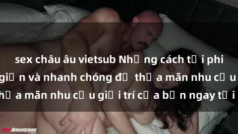 sex châu âu vietsub Những cách tải phim sex về máy đơn giản và nhanh chóng để thỏa mãn nhu cầu giải trí của bạn ngay tại nhà