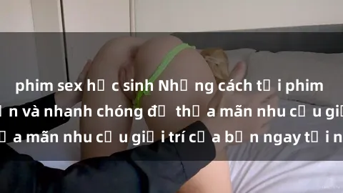 phim sex học sinh Những cách tải phim sex về máy đơn giản và nhanh chóng để thỏa mãn nhu cầu giải trí của bạn ngay tại nhà