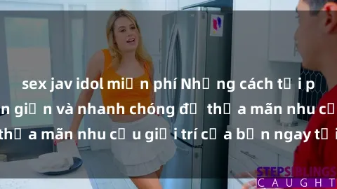 sex jav idol miễn phí Những cách tải phim sex về máy đơn giản và nhanh chóng để thỏa mãn nhu cầu giải trí của bạn ngay tại nhà