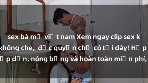 sex bà mẹ việt nam Xem ngay clip sex không che cực hot, không che,  độc quyền chỉ có tại đây! Hấp dẫn, nóng bỏng và hoàn toàn miễn phí, không thể bỏ qua!
