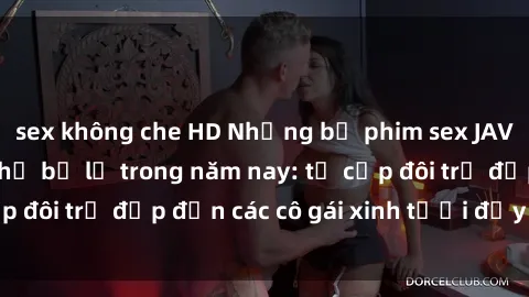 sex không che HD Những bộ phim sex JAV hot nhất không thể bỏ lỡ trong năm nay: từ cặp đôi trẻ đẹp đến các cô gái xinh tươi đầy sức hút.