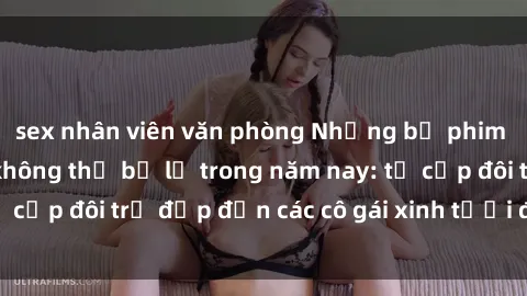 sex nhân viên văn phòng Những bộ phim sex JAV hot nhất không thể bỏ lỡ trong năm nay: từ cặp đôi trẻ đẹp đến các cô gái xinh tươi đầy sức hút.