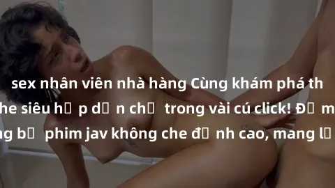 sex nhân viên nhà hàng Cùng khám phá thế giới jav không che siêu hấp dẫn chỉ trong vài cú click! Đắm chìm trong những bộ phim jav không che đỉnh cao, mang lại trải nghiệm thú vị và đầy kích thích.