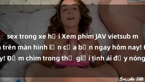 sex trong xe hơi Xem phim JAV vietsub mới nhất và hấp dẫn trên màn hình lớn của bạn ngay hôm nay! Đắm chìm trong thế giới tình ái đầy nóng bỏng và kích thích.